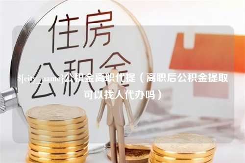 广东公积金离职代提（离职后公积金提取可以找人代办吗）